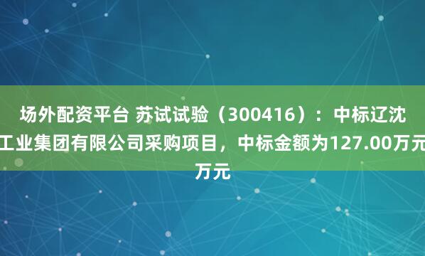 场外配资平台 苏试试验（300416）：中标辽沈工业集团有限公司采购项目，中标金额为127.00万元