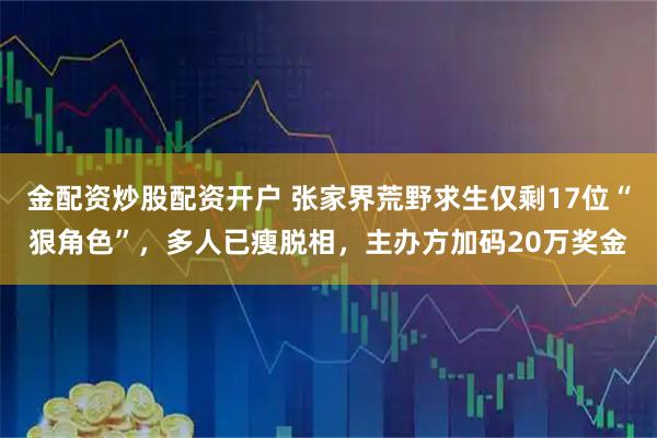 金配资炒股配资开户 张家界荒野求生仅剩17位“狠角色”，多人已瘦脱相，主办方加码20万奖金