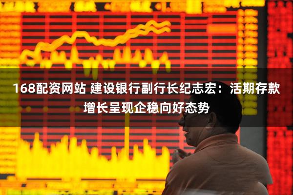 168配资网站 建设银行副行长纪志宏：活期存款增长呈现企稳向好态势