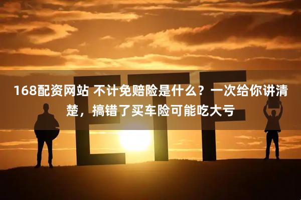 168配资网站 不计免赔险是什么？一次给你讲清楚，搞错了买车险可能吃大亏