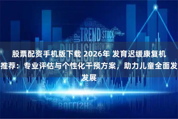 股票配资手机版下载 2026年 发育迟缓康复机构推荐：专业评估与个性化干预方案，助力儿童全面发展