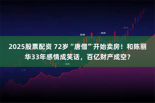 2025股票配资 72岁“唐僧”开始卖房!和陈丽华33年感情成笑话,百亿财产成空?