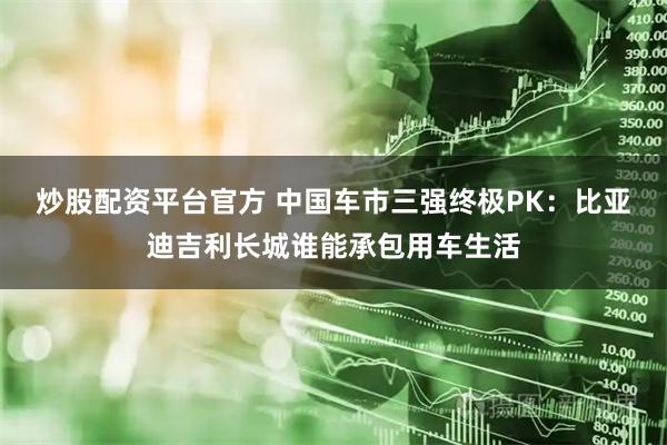 炒股配资平台官方 中国车市三强终极PK:比亚迪吉利长城谁能承包用车生活