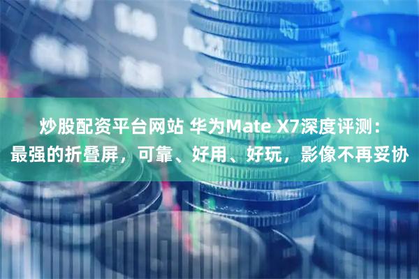 炒股配资平台网站 华为Mate X7深度评测：最强的折叠屏，可靠、好用、好玩，影像不再妥协