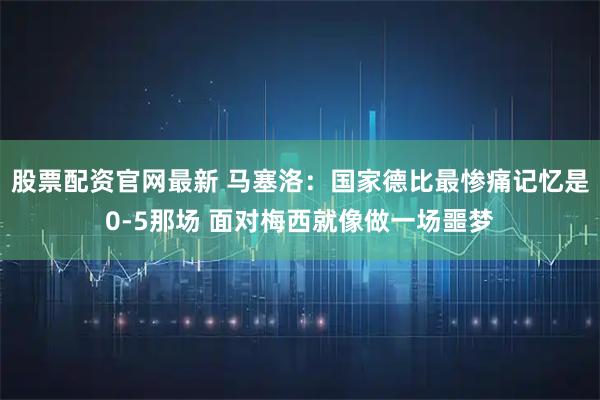 股票配资官网最新 马塞洛：国家德比最惨痛记忆是0-5那场 面对梅西就像做一场噩梦