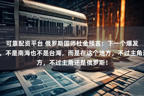 可靠配资平台 俄罗斯国师杜金预言：下一个爆发战争的地方，不是南海也不是台海，而是在这个地方，不过主角还是俄罗斯！