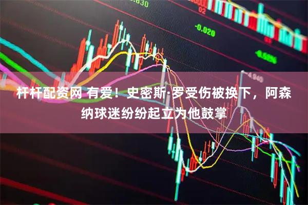 杆杆配资网 有爱！史密斯·罗受伤被换下，阿森纳球迷纷纷起立为他鼓掌