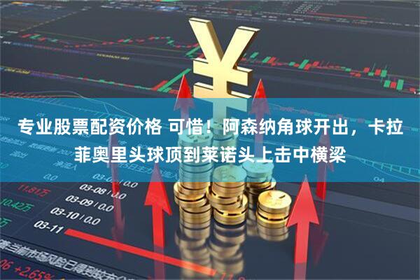 专业股票配资价格 可惜！阿森纳角球开出，卡拉菲奥里头球顶到莱诺头上击中横梁
