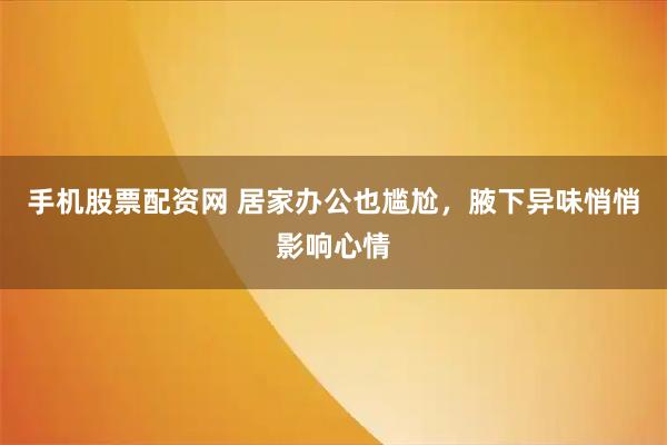 手机股票配资网 居家办公也尴尬，腋下异味悄悄影响心情
