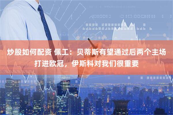 炒股如何配资 佩工：贝蒂斯有望通过后两个主场打进欧冠，伊斯科对我们很重要