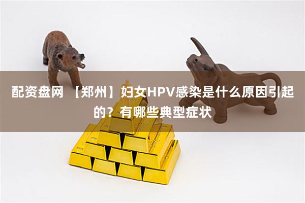 配资盘网 【郑州】妇女HPV感染是什么原因引起的？有哪些典型症状