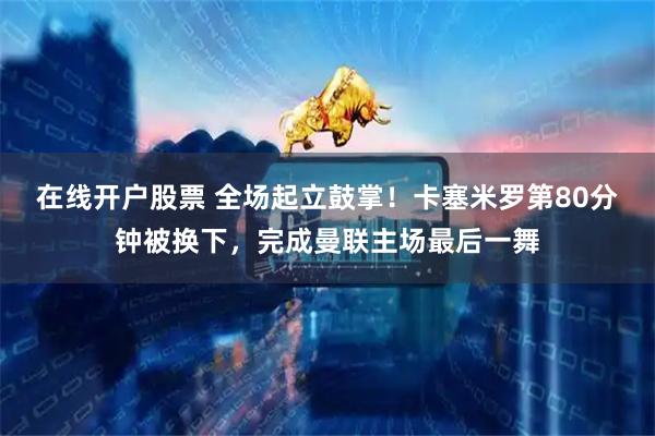 在线开户股票 全场起立鼓掌！卡塞米罗第80分钟被换下，完成曼联主场最后一舞