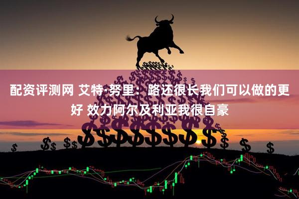 配资评测网 艾特·努里：路还很长我们可以做的更好 效力阿尔及利亚我很自豪