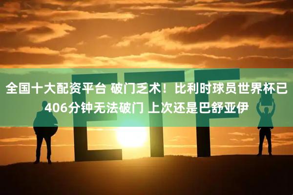 全国十大配资平台 破门乏术！比利时球员世界杯已406分钟无法破门 上次还是巴舒亚伊