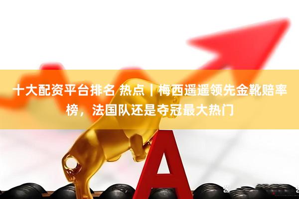 十大配资平台排名 热点｜梅西遥遥领先金靴赔率榜，法国队还是夺冠最大热门